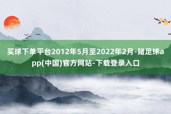 买球下单平台2012年5月至2022年2月-赌足球app(中国)官方网站-下载登录入口