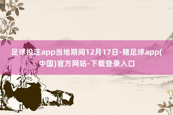 足球投注app当地期间12月17日-赌足球app(中国)官方网站-下载登录入口