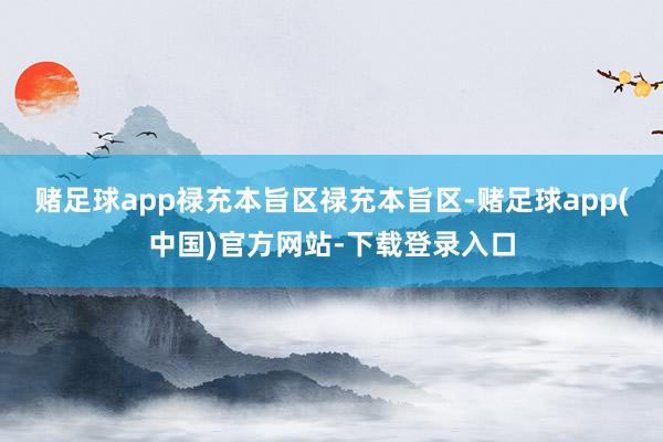 赌足球app禄充本旨区禄充本旨区-赌足球app(中国)官方网站-下载登录入口