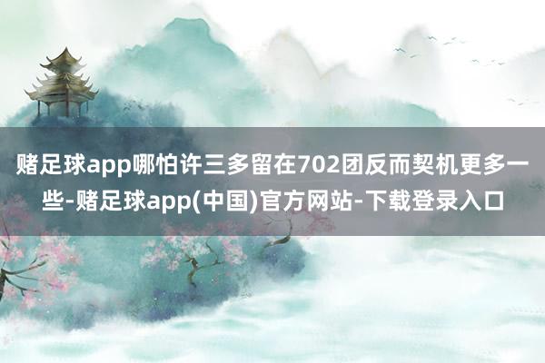 赌足球app哪怕许三多留在702团反而契机更多一些-赌足球app(中国)官方网站-下载登录入口