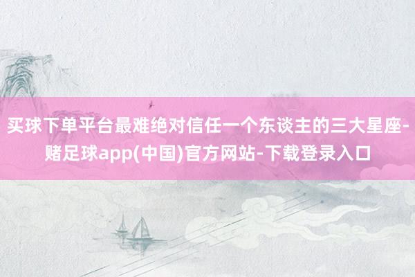 买球下单平台最难绝对信任一个东谈主的三大星座-赌足球app(中国)官方网站-下载登录入口