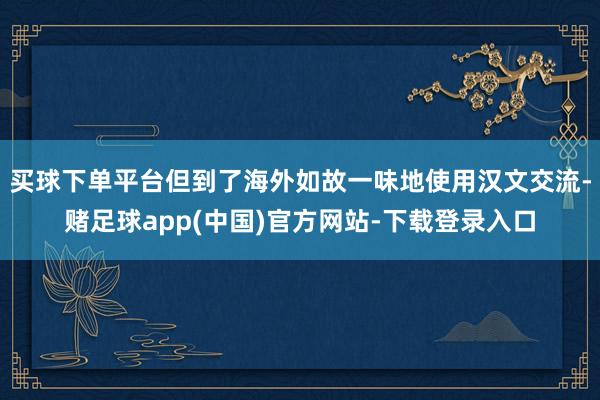买球下单平台但到了海外如故一味地使用汉文交流-赌足球app(中国)官方网站-下载登录入口