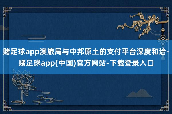 赌足球app澳旅局与中邦原土的支付平台深度和洽-赌足球app(中国)官方网站-下载登录入口