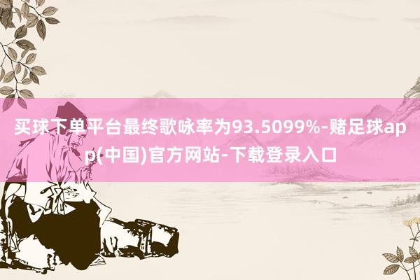 买球下单平台最终歌咏率为93.5099%-赌足球app(中国)官方网站-下载登录入口