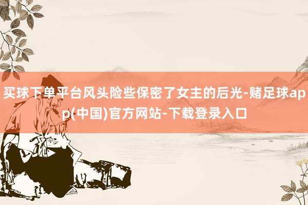 买球下单平台风头险些保密了女主的后光-赌足球app(中国)官方网站-下载登录入口