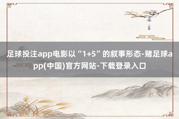 足球投注app电影以“1+5”的叙事形态-赌足球app(中国)官方网站-下载登录入口