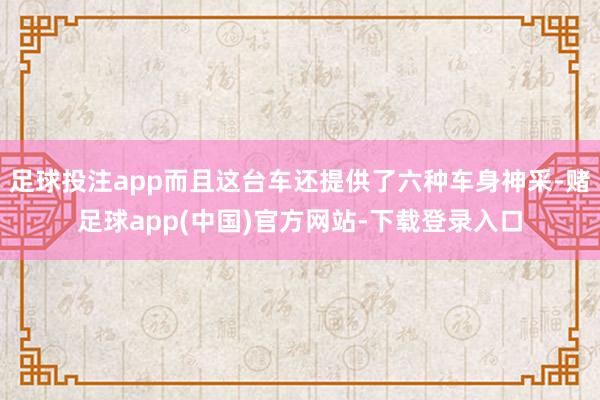 足球投注app而且这台车还提供了六种车身神采-赌足球app(中国)官方网站-下载登录入口