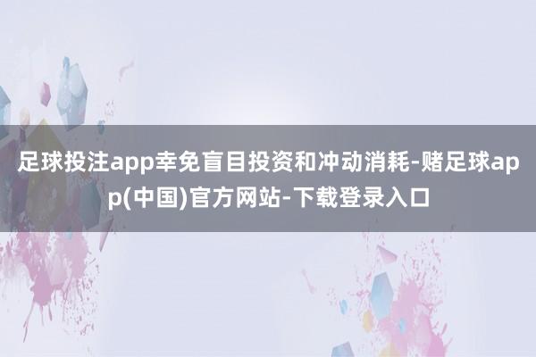 足球投注app幸免盲目投资和冲动消耗-赌足球app(中国)官方网站-下载登录入口