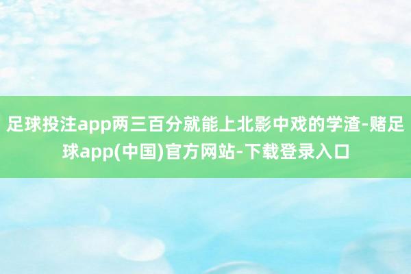 足球投注app两三百分就能上北影中戏的学渣-赌足球app(中国)官方网站-下载登录入口