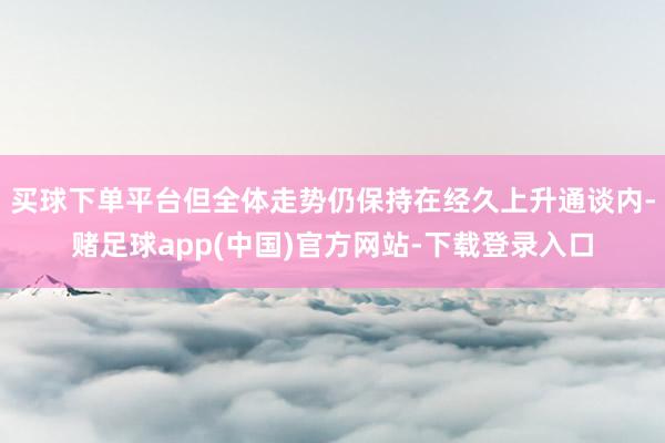 买球下单平台但全体走势仍保持在经久上升通谈内-赌足球app(中国)官方网站-下载登录入口
