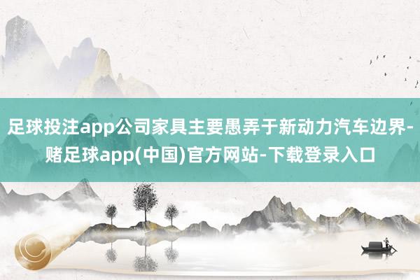 足球投注app公司家具主要愚弄于新动力汽车边界-赌足球app(中国)官方网站-下载登录入口