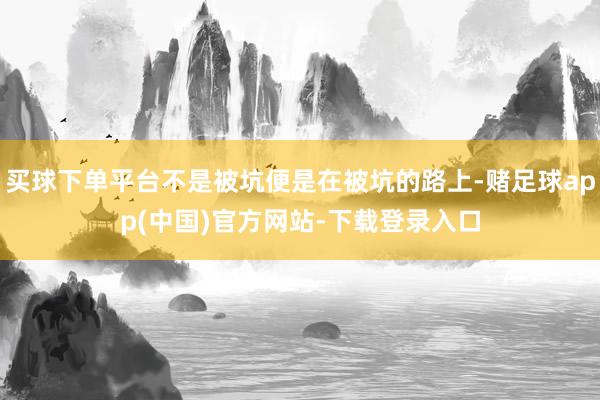 买球下单平台不是被坑便是在被坑的路上-赌足球app(中国)官方网站-下载登录入口