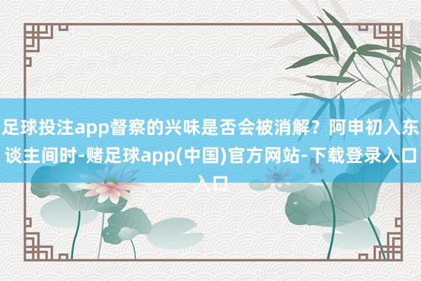足球投注app督察的兴味是否会被消解？阿申初入东谈主间时-赌足球app(中国)官方网站-下载登录入口