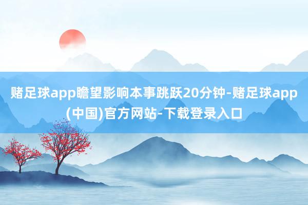赌足球app瞻望影响本事跳跃20分钟-赌足球app(中国)官方网站-下载登录入口