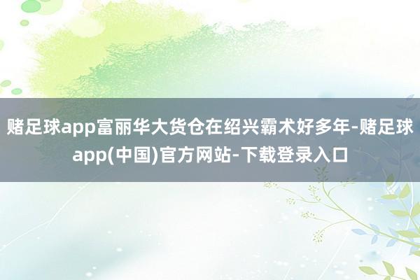 赌足球app富丽华大货仓在绍兴霸术好多年-赌足球app(中国)官方网站-下载登录入口