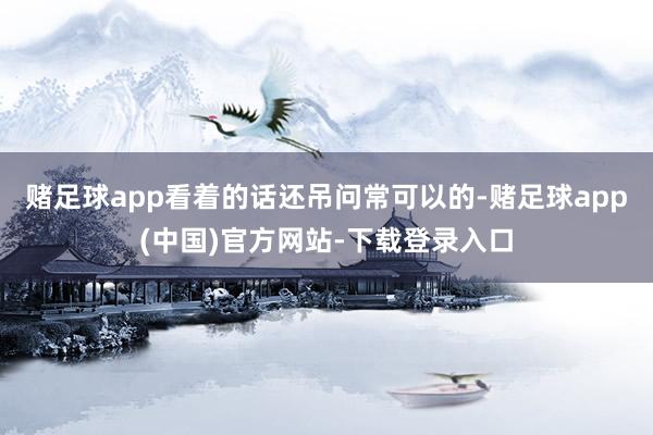 赌足球app看着的话还吊问常可以的-赌足球app(中国)官方网站-下载登录入口