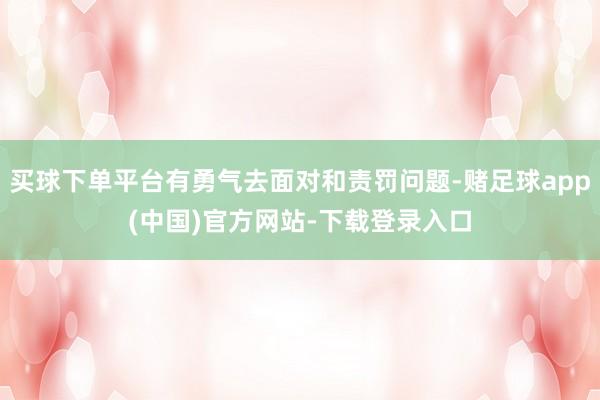 买球下单平台有勇气去面对和责罚问题-赌足球app(中国)官方网站-下载登录入口