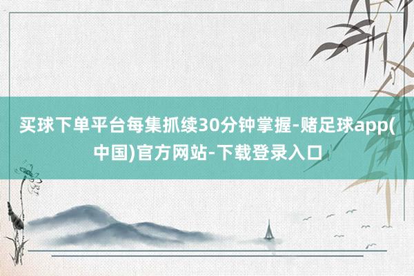 买球下单平台每集抓续30分钟掌握-赌足球app(中国)官方网站-下载登录入口