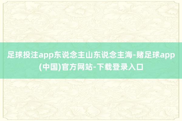 足球投注app东说念主山东说念主海-赌足球app(中国)官方网站-下载登录入口