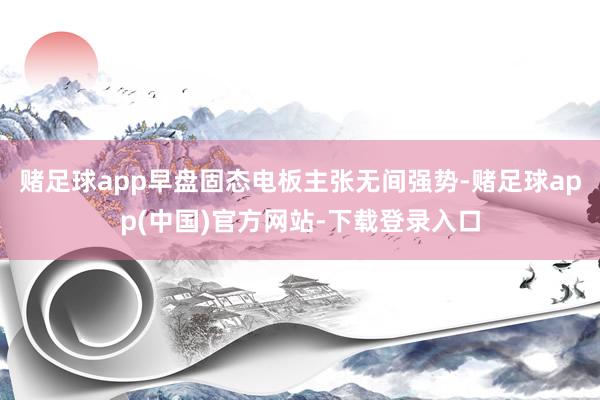 赌足球app早盘固态电板主张无间强势-赌足球app(中国)官方网站-下载登录入口