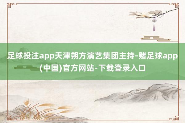 足球投注app天津朔方演艺集团主持-赌足球app(中国)官方网站-下载登录入口