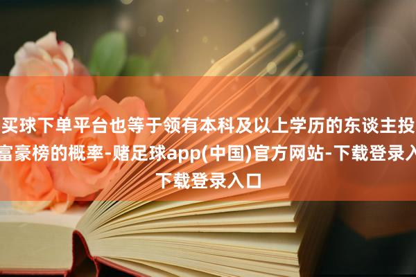 买球下单平台也等于领有本科及以上学历的东谈主投入富豪榜的概率-赌足球app(中国)官方网站-下载登录入口