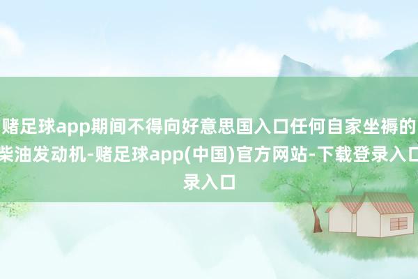 赌足球app期间不得向好意思国入口任何自家坐褥的柴油发动机-赌足球app(中国)官方网站-下载登录入口