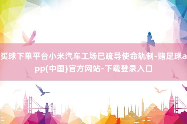 买球下单平台小米汽车工场已疏导使命轨制-赌足球app(中国)官方网站-下载登录入口