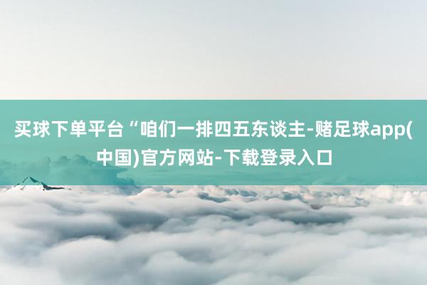 买球下单平台“咱们一排四五东谈主-赌足球app(中国)官方网站-下载登录入口