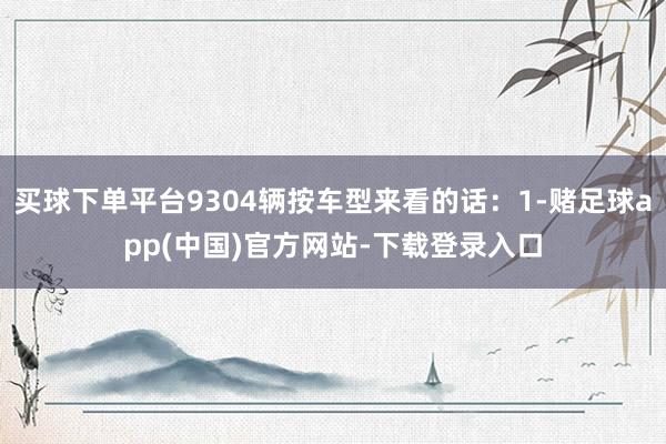 买球下单平台9304辆按车型来看的话：1-赌足球app(中国)官方网站-下载登录入口