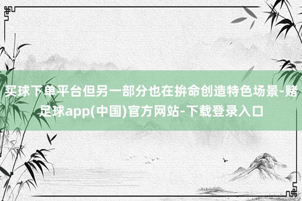 买球下单平台但另一部分也在拚命创造特色场景-赌足球app(中国)官方网站-下载登录入口