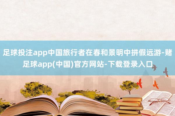 足球投注app中国旅行者在春和景明中拼假远游-赌足球app(中国)官方网站-下载登录入口
