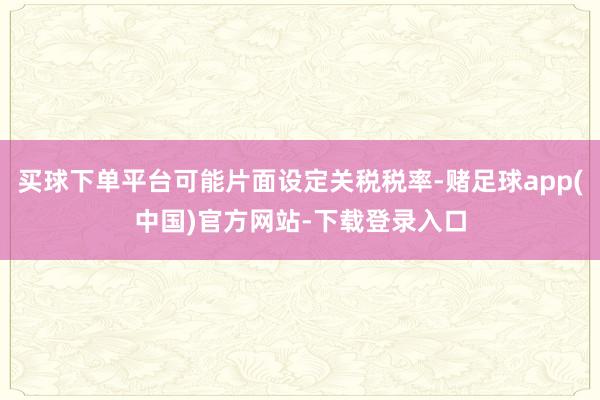 买球下单平台可能片面设定关税税率-赌足球app(中国)官方网站-下载登录入口