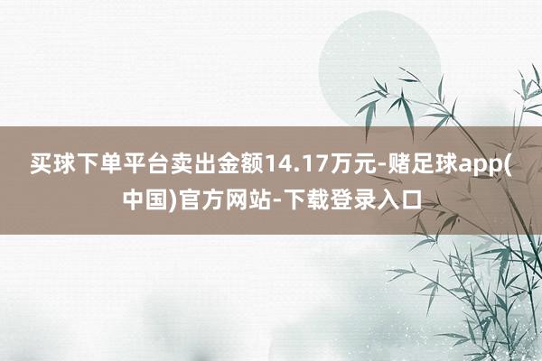 买球下单平台卖出金额14.17万元-赌足球app(中国)官方网站-下载登录入口
