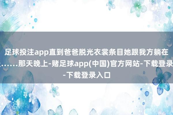 足球投注app直到爸爸脱光衣裳条目她跟我方躺在一谈……那天晚上-赌足球app(中国)官方网站-下载登录入口
