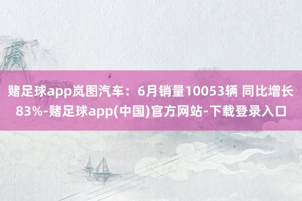 赌足球app岚图汽车：6月销量10053辆 同比增长83%-赌足球app(中国)官方网站-下载登录入口