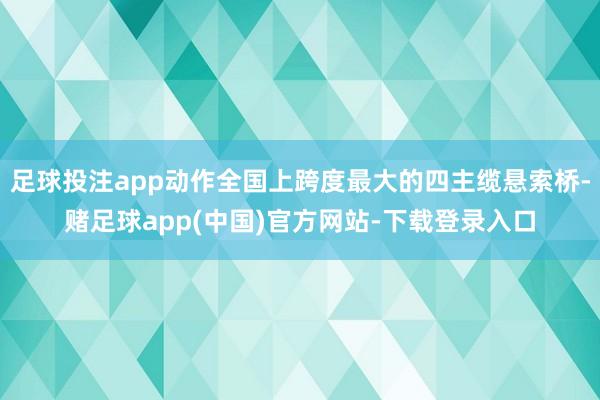 足球投注app动作全国上跨度最大的四主缆悬索桥-赌足球app(中国)官方网站-下载登录入口