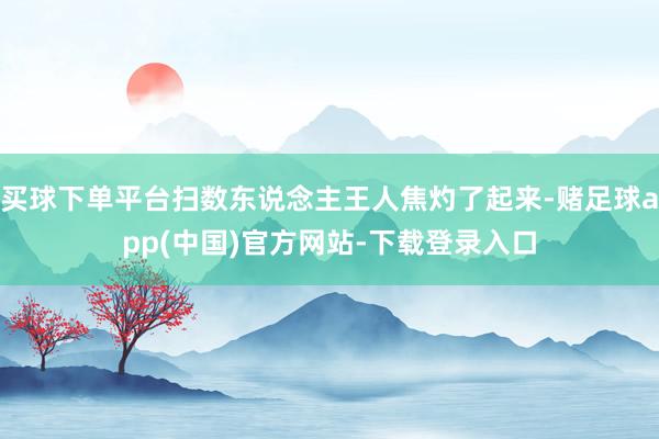 买球下单平台扫数东说念主王人焦灼了起来-赌足球app(中国)官方网站-下载登录入口