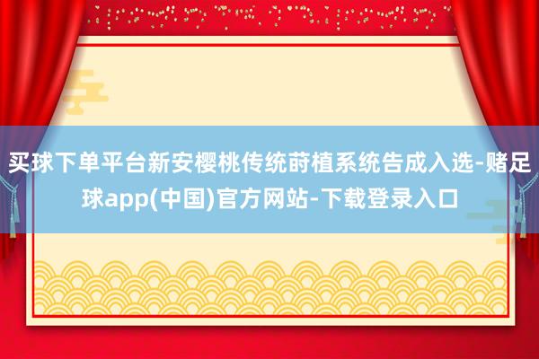 买球下单平台新安樱桃传统莳植系统告成入选-赌足球app(中国)官方网站-下载登录入口