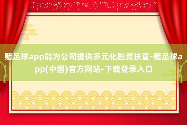 赌足球app能为公司提供多元化融资扶直-赌足球app(中国)官方网站-下载登录入口