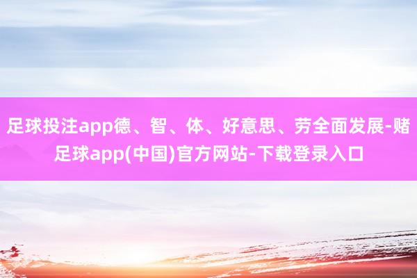 足球投注app德、智、体、好意思、劳全面发展-赌足球app(中国)官方网站-下载登录入口