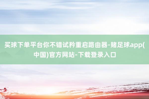 买球下单平台你不错试矜重启路由器-赌足球app(中国)官方网站-下载登录入口