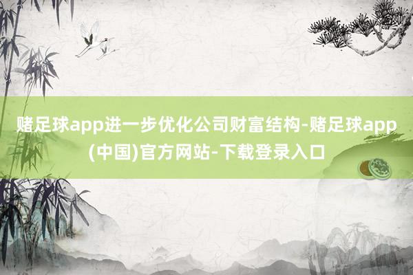 赌足球app进一步优化公司财富结构-赌足球app(中国)官方网站-下载登录入口