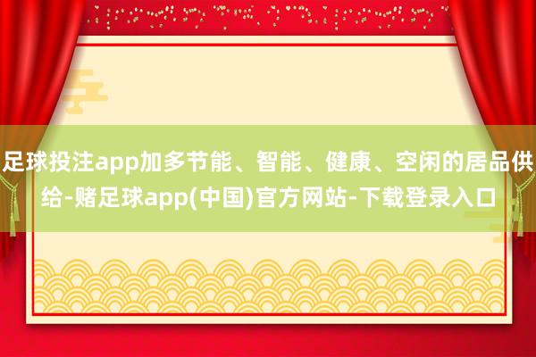 足球投注app加多节能、智能、健康、空闲的居品供给-赌足球app(中国)官方网站-下载登录入口