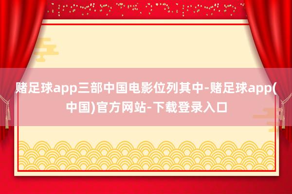 赌足球app三部中国电影位列其中-赌足球app(中国)官方网站-下载登录入口