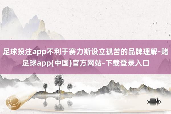 足球投注app不利于赛力斯设立孤苦的品牌理解-赌足球app(中国)官方网站-下载登录入口