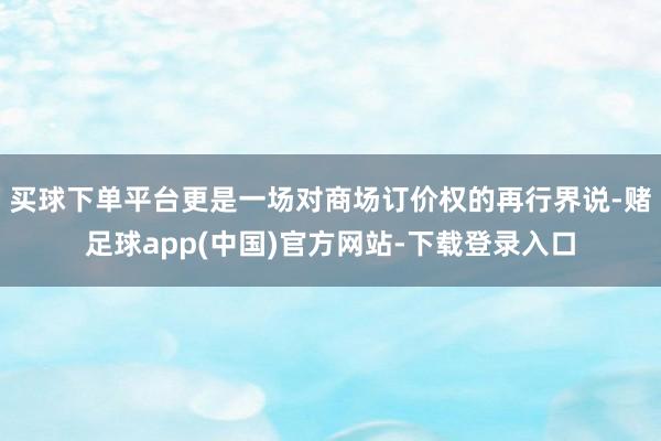 买球下单平台更是一场对商场订价权的再行界说-赌足球app(中国)官方网站-下载登录入口