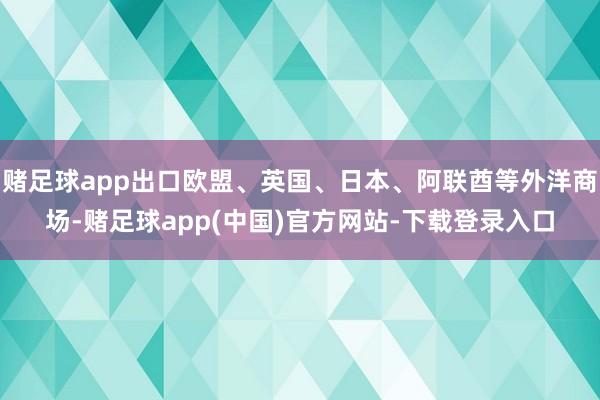 赌足球app出口欧盟、英国、日本、阿联酋等外洋商场-赌足球app(中国)官方网站-下载登录入口