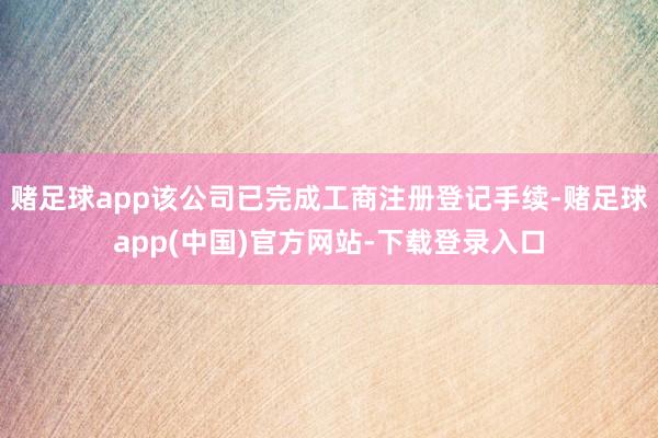 赌足球app该公司已完成工商注册登记手续-赌足球app(中国)官方网站-下载登录入口