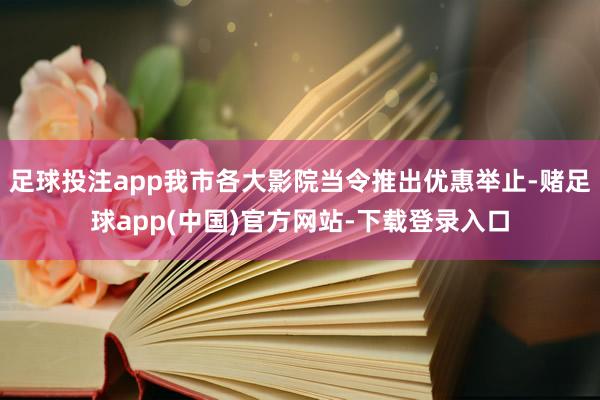 足球投注app我市各大影院当令推出优惠举止-赌足球app(中国)官方网站-下载登录入口